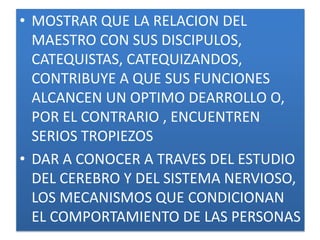• MOSTRAR QUE LA RELACION DEL
  MAESTRO CON SUS DISCIPULOS,
  CATEQUISTAS, CATEQUIZANDOS,
  CONTRIBUYE A QUE SUS FUNCIONES
  ALCANCEN UN OPTIMO DEARROLLO O,
  POR EL CONTRARIO , ENCUENTREN
  SERIOS TROPIEZOS
• DAR A CONOCER A TRAVES DEL ESTUDIO
  DEL CEREBRO Y DEL SISTEMA NERVIOSO,
  LOS MECANISMOS QUE CONDICIONAN
  EL COMPORTAMIENTO DE LAS PERSONAS
 