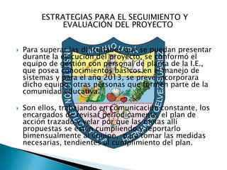 ESTRATEGIAS PARA EL SEGUIMIENTO Y
              EVALUACIÓN DEL PROYECTO


   Para superar las dificultades que se puedan presentar
    durante la ejecución del proyecto, se conformó el
    equipo de gestión con personal de planta de la I.E.,
    que posea conocimientos básicos en el manejo de
    sistemas y para el año 2013, se prevé incorporara
    dicho equipo, otras personas que formen parte de la
    comunidad educativa.

   Son ellos, trabajando en comunicación constante, los
    encargados de revisar periódicamente, el plan de
    acción trazado y velar por que las metas allí
    propuestas se estén cumpliendo y reportarlo
    bimensualmente al equipo, para tomar las medidas
    necesarias, tendientes al cumplimiento del plan.
 