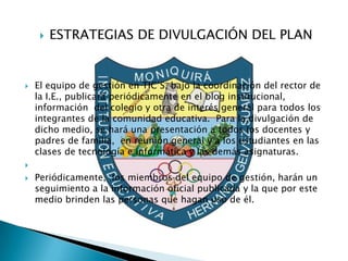    ESTRATEGIAS DE DIVULGACIÓN DEL PLAN


   El equipo de gestión en TIC’S, bajo la coordinación del rector de
    la I.E., publicará periódicamente en el blog institucional,
    información del colegio y otra de interés general para todos los
    integrantes de la comunidad educativa. Para la divulgación de
    dicho medio, se hará una presentación a todos los docentes y
    padres de familia, en reunión general y a los estudiantes en las
    clases de tecnología e informática y las demás asignaturas.


   Periódicamente, los miembros del equipo de gestión, harán un
    seguimiento a la información oficial publicada y la que por este
    medio brinden las personas que hagan uso de él.
 