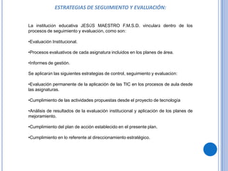 ESTRATEGIAS DE SEGUIMIENTO Y EVALUACIÓN:


La institución educativa JESÚS MAESTRO F.M.S.D. vinculará dentro de los
procesos de seguimiento y evaluación, como son:

•Evaluación Institucional.

•Procesos evaluativos de cada asignatura incluidos en los planes de área.

•Informes de gestión.

Se aplicarán las siguientes estrategias de control, seguimiento y evaluación:

•Evaluación permanente de la aplicación de las TIC en los procesos de aula desde
las asignaturas.

•Cumplimiento de las actividades propuestas desde el proyecto de tecnología

•Análisis de resultados de la evaluación institucional y aplicación de los planes de
mejoramiento.

•Cumplimiento del plan de acción establecido en el presente plan.

•Cumplimiento en lo referente al direccionamiento estratégico.
 
