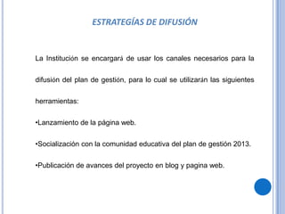 ESTRATEGÍAS DE DIFUSIÓN


La Institución se encargará de usar los canales necesarios para la


difusión del plan de gestión, para lo cual se utilizarán las siguientes


herramientas:

•Lanzamiento de la página web.


•Socialización con la comunidad educativa del plan de gestión 2013.


•Publicación de avances del proyecto en blog y pagina web.
 