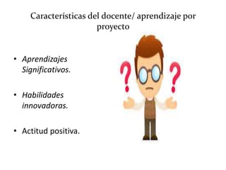 Características del docente/ aprendizaje por
proyecto
• Aprendizajes
Significativos.
• Habilidades
innovadoras.
• Actitud positiva.
 