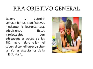 P.P.A OBJETIVO GENERAL
Generar y adquirir
conocimientos significativos
mediante la lectoescritura,
adquiriendo hábitos
intelectuales con
adecuados a través de las
TIC, para desarrollar el
saber, el ser, el hacer y saber
ser de los estudiantes de la
I. E. Santa fe.
 