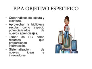 P.P.A OBJETIVO ESPECIFICO
• Crear hábitos de lectura y
escritura.
• Aprovechar la biblioteca
escolar como espacio
potencializados de
nuevos aprendizajes.
• Tomar las TIC, como
recursos que
proporcionan
información.
• Sistematización de
nuevas ideas e
innovadoras
 