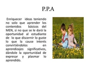 P.P.A
Enriquecer ideas teniendo
no solo que aprender los
contenidos básicos del
MEN, si no que se le dará la
oportunidad al estudiante
de lo que discernir lo guste
lo que la cause interés
convirtiéndolos en
aprendizajes significativos,
dándole la oportunidad de
expresar y plasmar lo
aprendido.
 