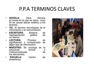 P.P.A TERMINOS CLAVES
• NOVELA: Obra literaria
en prosa en la que se narra , cuyo
fin es causar placer estético a los
lectores .
• TIC: El término tecnologías de la
información y la comunicación.
• ESCRITURA: Sistema de
representación gráfica de
un idioma.
• LECTURA: Proceso de
significación y comprensión de
algún tipo de información.
• MAESTRO: Se encarga de la
educación formal e
institucionalizada de
los educandos.
• ESCUELA: Centro de
enseñanza.
 
