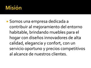   Somos una empresa dedicada a
    contribuir al mejoramiento del entorno
    habitable, brindando muebles para el
    hogar con diseños innovadores de alta
    calidad, elegancia y confort, con un
    servicio oportuno y precios competitivos
    al alcance de nuestros clientes.
 