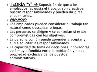  TEORÍA “Y”  Suposición de que a los
empleados les gusta el trabajo, son creativos,
buscan responsabilidades y pueden dirigirse
ellos mismos.
 PREMISAS:
 Los empleados pueden considerar el trabajo tan
natural como descansar o jugar.
 Las personas se dirigen y se controlan si están
comprometidas con los objetivos.
 La persona común puede aprender a aceptar y
aun a solicitar las responsabilidades.
 La capacidad de toma de decisiones innovadoras
está muy difundida entre la población y no es
propiedad exclusiva de los puestos
administrativos.
 