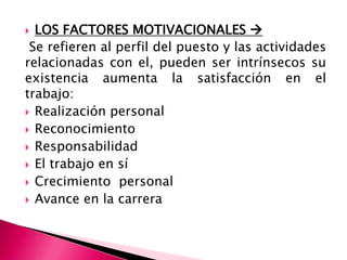  LOS FACTORES MOTIVACIONALES 
Se refieren al perfil del puesto y las actividades
relacionadas con el, pueden ser intrínsecos su
existencia aumenta la satisfacción en el
trabajo:
 Realización personal
 Reconocimiento
 Responsabilidad
 El trabajo en sí
 Crecimiento personal
 Avance en la carrera
 