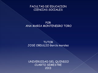 FACULTAD DE EDUCACION
CIENCIAS SOCIALES
POR
ANA MARIA MONTENEGRO TORO
TUTOR
JOSE OBDULIO García morales
UNIVERSIDAD DEL QUINDIO
CUARTO SEMESTRE
2013
 