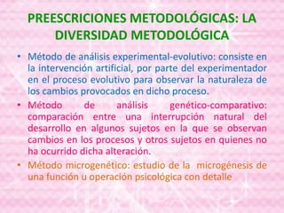 PREESCRICIONES METODOLÓGICAS: LA
DIVERSIDAD METODOLÓGICA
• Método de análisis experimental-evolutivo: consiste en
la intervención artificial, por parte del experimentador
en el proceso evolutivo para observar la naturaleza de
los cambios provocados en dicho proceso.
• Método de análisis genético-comparativo:
comparación entre una interrupción natural del
desarrollo en algunos sujetos en la que se observan
cambios en los procesos y otros sujetos en quienes no
ha ocurrido dicha alteración.
• Método microgenético: estudio de la microgénesis de
una función u operación psicológica con detalle
 