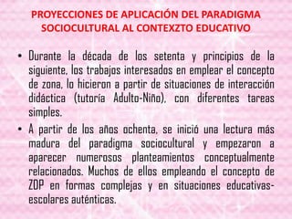PROYECCIONES DE APLICACIÓN DEL PARADIGMA
SOCIOCULTURAL AL CONTEXZTO EDUCATIVO
• Durante la década de los setenta y principios de la
siguiente, los trabajos interesados en emplear el concepto
de zona, lo hicieron a partir de situaciones de interacción
didáctica (tutoría Adulto-Niño), con diferentes tareas
simples.
• A partir de los años ochenta, se inició una lectura más
madura del paradigma sociocultural y empezaron a
aparecer numerosos planteamientos conceptualmente
relacionados. Muchos de ellos empleando el concepto de
ZDP en formas complejas y en situaciones educativas-
escolares auténticas.
 