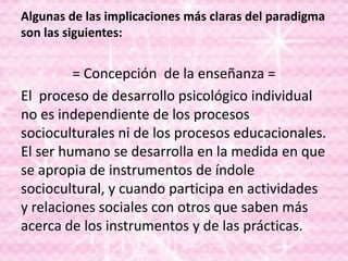 Algunas de las implicaciones más claras del paradigma
son las siguientes:
= Concepción de la enseñanza =
El proceso de desarrollo psicológico individual
no es independiente de los procesos
socioculturales ni de los procesos educacionales.
El ser humano se desarrolla en la medida en que
se apropia de instrumentos de índole
sociocultural, y cuando participa en actividades
y relaciones sociales con otros que saben más
acerca de los instrumentos y de las prácticas.
 