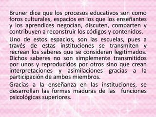 Bruner dice que los procesos educativos son como
foros culturales, espacios en los que los enseñantes
y los aprendices negocian, discuten, comparten y
contribuyen a reconstruir los códigos y contenidos.
Uno de estos espacios, son las escuelas, pues a
través de estas instituciones se transmiten y
recrean los saberes que se consideran legitimados.
Dichos saberes no son simplemente transmitidos
por unos y reproducidos por otros sino que crean
interpretaciones y asimilaciones gracias a la
participación de ambos miembros.
Gracias a la enseñanza en las instituciones, se
desarrollan las formas maduras de las funciones
psicológicas superiores.
 