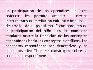 La participación de los aprendices en tales
prácticas les permite acceder a ciertos
instrumentos de mediación cultural e impulsa el
desarrollo de su psiquismo. Como producto de
la participación del niño en los contextos
escolares ocurre la transición de los conceptos
espontáneos hacia los conceptos científicos. Los
conceptos espontáneos son denotativos y los
conceptos científicos se construyen sobre la
base de los espontáneos.
 