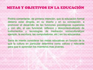 METAS Y OBJETIVOS EN LA EDUCACIÓN
Podría comentarse, de primera intención, que la educación formal
debería estar dirigida, en su diseño y en su concepción, a
promover el desarrollo de las funciones psicológicas superiores
y, con ello, el uso funcional, reflexivo y descontextualizado de
instrumentos y tecnologías de mediación sociocultural(por
ejemplo, la escritura, las computadoras, etc.) en los educandos.
Seria de interés considerar las metas educativas en función de lo
que la cultura en particular determina como valioso y relevante
para que lo aprendan los miembros mas jóvenes.
 