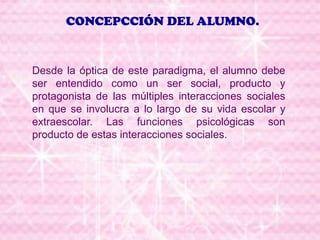 CONCEPCCIÓN DEL ALUMNO.
Desde la óptica de este paradigma, el alumno debe
ser entendido como un ser social, producto y
protagonista de las múltiples interacciones sociales
en que se involucra a lo largo de su vida escolar y
extraescolar. Las funciones psicológicas son
producto de estas interacciones sociales.
 