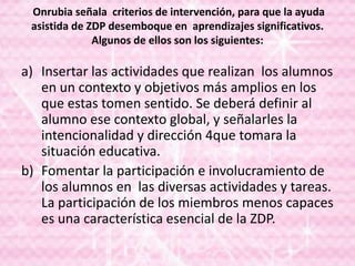 Onrubia señala criterios de intervención, para que la ayuda
asistida de ZDP desemboque en aprendizajes significativos.
Algunos de ellos son los siguientes:
a) Insertar las actividades que realizan los alumnos
en un contexto y objetivos más amplios en los
que estas tomen sentido. Se deberá definir al
alumno ese contexto global, y señalarles la
intencionalidad y dirección 4que tomara la
situación educativa.
b) Fomentar la participación e involucramiento de
los alumnos en las diversas actividades y tareas.
La participación de los miembros menos capaces
es una característica esencial de la ZDP.
 