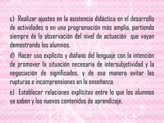 c) Realizar ajustes en la asistencia didáctica en el desarrollo
de actividades o en una programación más amplia, partiendo
siempre de la observación del nivel de actuación que vayan
demostrando los alumnos.
d) Hacer uso explícito y diáfano del lenguaje con la intención
de promover la situación necesaria de intersubjetividad y la
negociación de significados, y de esa manera evitar las
rupturas e incomprensiones en la enseñanza.
e) Establecer relaciones explícitas entre lo que los alumnos
ya saben y los nuevos contenidos de aprendizaje.
 