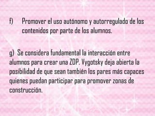 f) Promover el uso autónomo y autorregulado de los
contenidos por parte de los alumnos.
g) Se considera fundamental la interacción entre
alumnos para crear una ZDP. Vygotsky deja abierta la
posibilidad de que sean también los pares más capaces
quienes puedan participar para promover zonas de
construcción.
 