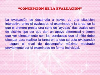 “CONCEPCIÓN DE LA EVALUACIÓN”
La evaluación se desarrolla a través de una situación
interactiva entre el evaluador, el examinado y la tarea, en la
que el primero presta una serie de “ayudas” (las cuales son
de distinto tipo por que dan un apoyo diferencial y tienen
que ver directamente con las conductas que el niño debe
efectuar para realizar la tarea en la que se esta evaluando)
, según el nivel de desempeño máximo mostrado
previamente por el examinado en forma individual.
 