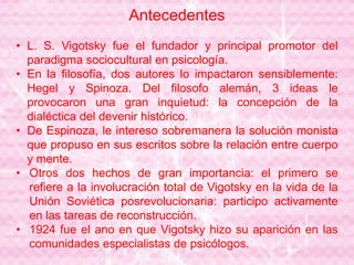 Antecedentes
• L. S. Vigotsky fue el fundador y principal promotor del
paradigma sociocultural en psicología.
• En la filosofía, dos autores lo impactaron sensiblemente:
Hegel y Spinoza. Del filosofo alemán, 3 ideas le
provocaron una gran inquietud: la concepción de la
dialéctica del devenir histórico.
• De Espinoza, le intereso sobremanera la solución monista
que propuso en sus escritos sobre la relación entre cuerpo
y mente.
• Otros dos hechos de gran importancia: el primero se
refiere a la involucración total de Vigotsky en la vida de la
Unión Soviética posrevolucionaria: participo activamente
en las tareas de reconstrucción.
• 1924 fue el ano en que Vigotsky hizo su aparición en las
comunidades especialistas de psicólogos.
 