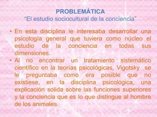 PROBLEMÁTICA
“El estudio sociocultural de la conciencia”
• En esta disciplina le interesaba desarrollar una
psicología general que tuviera como núcleo el
estudio de la conciencia en todas sus
dimensiones.
• Al no encontrar un tratamiento sistemático
científico en la teorías psicológicas, Vigotsky se
le preguntaba como era posible que no
existiese, en la disciplina psicológica, una
explicación solida sobre las funciones superiores
y la conciencia que es lo que distingue al hombre
de los animales.
 