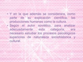 • Y en la que además se considerara, como
parte de su explicación científica, las
producciones humanas como la cultura.
• Según el autor soviético, para analizar
adecuadamente esta categoría, era
necesario estudiar los procesos psicológicos
superiores de naturaleza sociohistorica y
cultural.
 