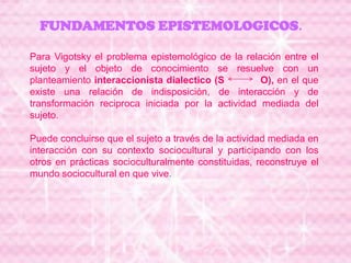 FUNDAMENTOS EPISTEMOLOGICOS.
Para Vigotsky el problema epistemológico de la relación entre el
sujeto y el objeto de conocimiento se resuelve con un
planteamiento interaccionista dialectico (S O), en el que
existe una relación de indisposición, de interacción y de
transformación reciproca iniciada por la actividad mediada del
sujeto.
Puede concluirse que el sujeto a través de la actividad mediada en
interacción con su contexto sociocultural y participando con los
otros en prácticas socioculturalmente constituidas, reconstruye el
mundo sociocultural en que vive.
 