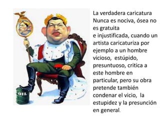 La verdadera caricatura
Nunca es nociva, ósea no
es gratuita
e injustificada, cuando un
artista caricaturiza por
ejemplo a un hombre
vicioso, estúpido,
presuntuoso, critica a
este hombre en
particular, pero su obra
pretende también
condenar el vicio, la
estupidez y la presunción
en general.
 