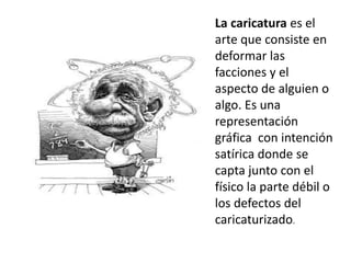 La caricatura es el
arte que consiste en
deformar las
facciones y el
aspecto de alguien o
algo. Es una
representación
gráfica con intención
satírica donde se
capta junto con el
físico la parte débil o
los defectos del
caricaturizado.
 
