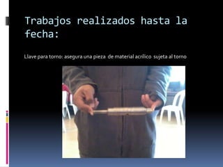 Trabajos realizados hasta la
fecha:
Llave para torno: asegura una pieza de material acrílico sujeta al torno
 
