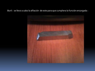 Buril : se llevo a cabo la afilación de este para que cumpliera la función encargada :
 