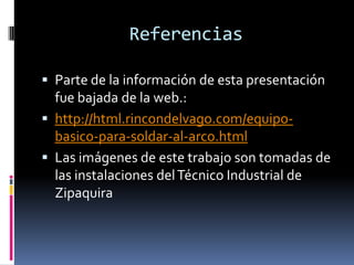Referencias
 Parte de la información de esta presentación
fue bajada de la web.:
 http://html.rincondelvago.com/equipo-
basico-para-soldar-al-arco.html
 Las imágenes de este trabajo son tomadas de
las instalaciones delTécnico Industrial de
Zipaquira
 