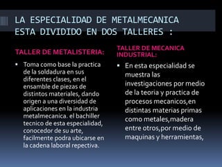 LA ESPECIALIDAD DE METALMECANICA
ESTA DIVIDIDO EN DOS TALLERES :
TALLER DE METALISTERIA:
TALLER DE MECANICA
INDUSTRIAL:
 Toma como base la practica
de la soldadura en sus
diferentes clases, en el
ensamble de piezas de
distintos materiales, dando
origen a una diversidad de
aplicaciones en la industria
metalmecanica. el bachiller
tecnico de esta especialidad,
conocedor de su arte,
facilmente podra ubicarse en
la cadena laboral repectiva.
 En esta especialidad se
muestra las
investigaciones por medio
de la teoria y practica de
procesos mecanicos,en
distintas materias primas
como metales,madera
entre otros,por medio de
maquinas y herramientas,
 