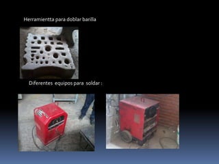 Herramientta para doblar barilla
Diferentes equipos para soldar :
 
