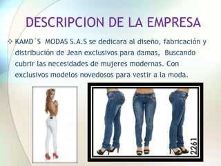 DESCRIPCION DE LA EMPRESA
 KAMD´S MODAS S.A.S se dedicara al diseño, fabricación y
distribución de Jean exclusivos para damas, Buscando
cubrir las necesidades de mujeres modernas. Con
exclusivos modelos novedosos para vestir a la moda.
 