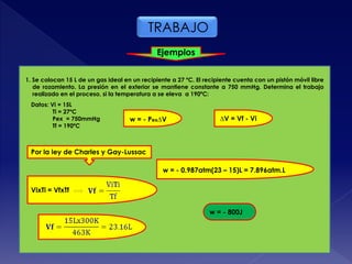 TRABAJO
Ejemplos
1. Se colocan 15 L de un gas ideal en un recipiente a 27 ºC. El recipiente cuenta con un pistón móvil libre
de rozamiento. La presión en el exterior se mantiene constante a 750 mmHg. Determina el trabajo
realizado en el proceso, si la temperatura a se eleva a 190ºC:
Datos: Vi = 15L
Ti = 27ºC
Pex = 750mmHg
Tf = 190ºC
w = - Pex∆V ∆V = Vf - Vi
w = - 0.987atm(23 – 15)L = 7.896atm.L
w = - 800J
Por la ley de Charles y Gay-Lussac
VixTi = VfxTf
 
