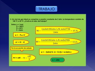 TRABAJO
2. Un mol de gas ideal se comprime a presión constante de 2 atm. La temperatura cambia de
100 ºC a 25 ºC. ¿Cuál es el valor del trabajo?
Datos: n = 1mol
Ti = 100ºC
Tf = 25ºC
P = 2atm
w = - Pex∆V
∆V = Vf - Vi
Por la ecuación de estado
PV = nRT
w = - 2atm(12 .2– 15.3)L = 6.2atm.L
w = 628J
 