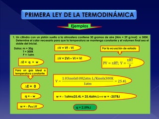 PRIMERA LEY DE LA TERMODINÁMICA
Ejemplos
q = 2.59kJ
1. Un cilindro con un pistón suelto a la atmosfera contiene 30 gramos de aire (Mm = 29 g/mol) a 300K.
Determine el calor necesario para que la temperatura se mantenga constante y el volumen final sea el
doble del inicial.
Datos: m = 30g
T = 300K
P = 1atm
∆E = 0
Para un gas ideal a
temperatura constante
q = - w
w = - Pex∆V
∆V = Vf - Vi
∆V = 2Vi – Vi = Vi
Por la ecuación de estado
w = - 1atmx25.4L = 25.4atm.L w = -2578J
∆E = q + w
 