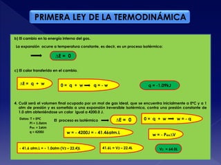 PRIMERA LEY DE LA TERMODINÁMICA
∆E = 0
∆E = q + w 0 = q + w q = - w q = -1.09kJ
4. Cuál será el volumen final ocupado por un mol de gas ideal, que se encuentra inicialmente a 0ºC y a 1
atm de presión y es sometido a una expansión ireversible isotérmica, contra una presión constante de
1.0 atm obteniéndose un calor igual a 4200.0 J.
Datos: T = 0ºC
Pi = 1.0atm
Pex = 1atm
q = 4200J
El proceso es isotérmico ∆E = 0
V2 = 64.0L
0 = q + w w = - q
w = - 4200J = - 41.46atm.L
w = - Pex∆V
- 41.6 atm.L = - 1.0atm (V2 – 22.4)L 41.6L = V2 – 22.4L
b) El cambio en la energía interna del gas.
La expansión ocurre a temperatura constante, es decir, es un proceso isotérmico:
c) El calor transferido en el cambio.
 