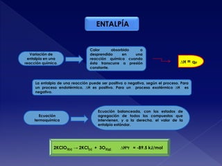 ENTALPÍA
Ecuación
termoquímica
Ecuación balanceada, con los estados de
agregación de todos los compuestos que
intervienen, y a la derecha, el valor de la
entalpía estándar.
∆H = qp
Variación de
entalpía en una
reacción química.
Calor absorbido o
desprendido en una
reacción química cuando
ésta transcurre a presión
constante.
La entalpia de una reacción puede ser positiva o negativa, según el proceso. Para
un proceso endotérmico, ∆H es positivo. Para un proceso exotérmico ∆H es
negativo.
2KClO3(s) → 2KCl(s) + 3O2(g) ∆Hor = -89.5 kJ/mol
 