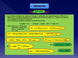 ENTALPÍA
Ejemplos
1. Las entalpías estándar de formación CO2(g) y del H2O(l) son respectivamente –393kJ/mol y
–286kJ/mol y la entalpía estándar de combustión del etanal C2H4O(l) ) es -1164kJ/mol. Calcular:
a) La entalpía de formación del etanal
b) La energía que se libera al quemar 10 gramos de etanal
C2H4O(l) + 3O2 → 2CO2(g) + 2H2O(l) ΔHrº = -1164kJ/mol
Datos: ΔHfºCO2(g) = -393kJ/mol
ΔHfºH2O(l) = –286kJ/mol
ΔHrº = -1164kJ/mol
m = 10 g
∆Hor = ∑n∆Hfo(productos) - ∑m∆Hfo (reactivos)
∆Hor = 2molx(–393kJ/mol) + 2molx(–286kJ/mol) - 1molx∆Hfo
C2H4O(l)
-1164kJ = -786 kJ - 572 kJ - ∆HfoC2H4O(l) ∆Hfo = 1164kJ/mol-1358kJC2H4O(l )
∆Hof = -194kJa) C2H4O(l)
n =10gx = 0.227molb)
ΔHr = -1164kJ/molx0.23mol ΔHr = -264kJ
 