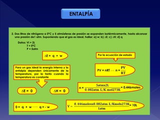 ∆E = q + w
Para un gas ideal la energía interna y la
entalpía dependen únicamente de la
temperatura, por lo tanto cuando la
temperatura es constante
∆E = 0 ∆H = 0
0 = q + w q = - w
2. Dos litros de nitrógeno a 0ºC y 5 atmósferas de presión se expanden isotérmicamente, hasta alcanzar
una presión de1 atm. Suponiendo que el gas es ideal, hallar: a) w; b) ∆E; c) ∆H; d) q
Datos: Vi = 2L
T = 0ºC
P = 5atm
Por la ecuación de estado
n =PV = nRT
n = = 0.446moles
= 10L
ENTALPÍA
 