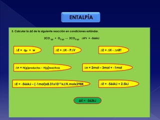 ENTALPÍA
3. Calcular la ΔE de la siguiente reacción en condiciones estándar.:
2CO (g) + O2 (g) → 2CO2 (g) ∆Hor = -566kJ
∆E = qp + w ∆E = ∆H - P∆V ∆E = ∆H - ∆nRT
∆n = n(g)productos - n(g)reactivos ∆n = 2mol – 3mol = -1mol
∆E = -566kJ – (-1mol)x8.31x10-3 kJ/K.molx298K
ΔE = -563kJ
∆E = -566kJ + 2.5kJ
 