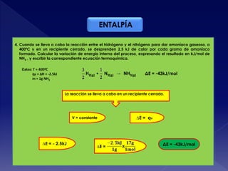 ENTALPÍA
4. Cuando se lleva a cabo la reacción entre el hidrógeno y el nitrógeno para dar amoníaco gaseoso, a
400ºC y en un recipiente cerrado, se desprenden 2,5 kJ de calor por cada gramo de amoníaco
formado. Calcular la variación de energía interna del proceso, expresando el resultado en kJ/mol de
NH3 , y escribir la correspondiente ecuación termoquímica.
H2(g) + N2(g) → NH3(g)
La reacción se lleva a cabo en un recipiente cerrado.
Datos: T = 400ºC
qp = ΔH = -2.5kJ
m = 1g NH3
V = constante ∆E = qv
∆E = - 2.5kJ
∆E = x ΔE = -43kJ/mol
ΔE = -43kJ/mol
 