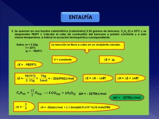 ENTALPÍA
Datos: m = 2.35g
T = 25ºC
qv = - 98397J
5. Se queman en una bomba calorimétrica (calorímetro) 2,35 gramos de benceno, C6H6 (l) a 25ºC y se
desprenden 98397 J. Calcular el calor de combustión del benceno a presión constante y a esta
misma temperatura, e indicar la ecuación termoquímica correspondiente.
La reacción se lleva a cabo en un recipiente cerrado.
V = constante ∆E = qv
∆H = ∆E + ∆nRT
∆E = -98397J
∆E = ∆H - ∆nRT∆E =- x = - 3265943J/mol
C6H6(l) + O2(g) → CO2(g) + H2O(l)6 3
∆n = ∆H = -3266kJ/mol + (-1.5mol)x8.31x10-3 kJ/K.molx298K
ΔH = - 3270kJ/mol
ΔH = - 3270kJ/mol
 