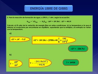ENERGÍA LIBRE DE GIBBS
2. Para la reacción de formación de agua, a 298 K y 1 atm, según la ecuación:
H2(g) + ½O2(g) → H2O(g) ; ΔHº = -241.8kJ ; ΔSº = -44J/K
Calcula: a) El valor de la variación de energía libre en estas condiciones. b) La temperatura a la que el
sistema no evoluciona por encontrarse en equilibrio, suponiendo que la entalpía y la entropía no varían
con la temperatura.
∆Gº = ∆Hº - T∆Sº
T = 5495K
∆Gº = - 228.7kJ
∆Gº = -241.8kJ – (298Kx-44 x )
a)
b)
 