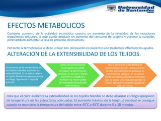 EFECTOS METABOLICOS
Cualquier aumento de la actividad enzimática causara un aumento de la velocidad de las reacciones
bioquímicas celulares, lo que puede producir un aumento del consumo de oxigeno y acelerar la curación,
pero también aumentar la tasa de procesos destructivos.
Por tanto la termoterapia se debe utilizar con precaución en pacientes con trastornos inflamatorios agudos.
ALTERACION DE LA EXTENSIBILIDAD DE LOS TEJIDOS.
El aumento de la temperatura de
los tejidos blandos aumenta su
extensibilidad. Si se aplica calor a
un tejido blando colagenoso como
cartílago, ligamento o capsula
articular .
Antes del estiramiento
prolongado se puede
conseguir la deformación
plástica, en la cual el tejido
aumenta su longitud y
mantiene la mayor parte
del aumento después del
enfriamiento.
Por el contrario si se estira el
tejido colagenoso sin calentamiento
previo normalmente se produce la
deformación elástica , en la cual el
tejido aumenta su longitud mientras
que se aplica la fuerza pero pierde la
mayor parte del aumento cuando se
retira la fuerza.
Para que el calor aumente la extensibilidad de los tejidos blandos se debe alcanzar el rango apropiado
de temperatura en las estructuras adecuadas. El aumento máximo de la longitud residual se consigue
cuando se mantiene la temperatura del tejido entre 40°C y 45°C durante 5 a 10 minutos.
 