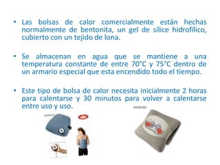 • Las bolsas de calor comercialmente están hechas
normalmente de bentonita, un gel de sílice hidrofílico,
cubierto con un tejido de lona.
• Se almacenan en agua que se mantiene a una
temperatura constante de entre 70°C y 75°C dentro de
un armario especial que esta encendido todo el tiempo.
• Este tipo de bolsa de calor necesita inicialmente 2 horas
para calentarse y 30 minutos para volver a calentarse
entre uso y uso.
 